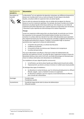 ICP mbH 
Spécificat
procédé 
Descriptio
procédé 
 
Avantage
Inconvén
 
 
               
5
 www.ems
tions du 
1a 
on du 
     
es 
ients 
                      
se.fr/~brodhag/T
Décantatio
La décantatio
phases non‐m
liquides, une 
Dans le cadre
phases en vue
donneront un
traitement pa
L'illustration l
Principe 
Lorsqu’une su
de la pesante
remonter à la
être relativem
les liquides pa
paramètres p
• le dia
• la dif
• la vis
• la su
Pour que la d
particules soi
décantation d
choisir la mei
Ces installatio
• la cla
• l'épa
On distingue 
• les d
(floc
• les d
pour
- Procédé s
- Procédé b
- Procédé d
- Efficacité 
 
                       
TRAITEME/fich4_4
on 
on5
 est une op
miscibles dont
phase solide e
e du traitemen
e d'un traitem
ne phase liqui
articulière (ép
la plus répand
uspension soli
eur et de la po
a surface selon
ment lente po
articulièreme
pour augment
amètre des pa
fférence de de
scosité du flui
rface de base
écantation so
t supérieure à
diminue, donc
lleure alterna
ons ont pour o
arification, qu
aississement, q
deux types d'
décanteurs à c
ulé, coagulé..
décanteurs sta
r la durée de l
simple 
bon marché 
de longue dur
moindre 
4.htm 
‐ 3 ‐
pération de sé
t l'une au moi
en suspension
nt de déchets,
ment spécifiqu
de et des bou
puration pour 
due de cette t
ide repose da
oussée d'Archi
n leur densité
ur les très fine
nt visqueux. T
er la vitesse d
articules, en u
ensité 
ide, qui dimin
e du bac 
oit efficace, il f
à 8 m/h. Les te
c entre 5 et 8 
ative entre déc
objectifs (parf
ui donne phase
qui donne un
installations :
contact de bou
.) pour y main
atiques, que l'
a décantation
rée selon la vit
éparation méc
ns est liquide.
n dans une ph
, elle est utilis
ue. Par exemp
ues sèches qui
la phase aque
technique est 
ans une phase
imède tenden
é et leur taille.
es particules (
Toutefois, il es
de sédimentat
utilisant des fl
ue avec l'élév
faut que la vit
emps de séjou
m/h, une étud
cantation et a
fois concouran
e liquide quas
e boue à la te
 
ues, que l'on a
ntenir la teneu
on coupe du c
n. 
tesse de sédim
canique, par d
. On peut sépa
hase liquide. 
sée afin de sép
ple, des boues
i iront chacun
euses et valor
la station d'ép
liquide, les pa
nt à tomber ve
 Cette décant
(sensibles à l'a
st possible d'a
tion : 
oculants 
vation de la te
tesse de sédim
ur augmenten
de économiqu
aéroflottation
nts) : 
si débarrassée
eneur en solide
alimente pério
ur en suspens
circuit d'alime
mentation 
différence de g
arer des phas
parer les dive
s humides ains
ne sur une cha
risation pour l
puration. 
articules sous
ers le fond ou
tation peut ce
agitation ther
agir sur plusie
empérature 
mentation des
nt lorsque la v
ue est nécess
. 
e de particules
e la plus haut
odiquement e
sion. 
entation en ef
18.09.2014 
gravité de 
es 
rses 
si traitées 
aîne de 
es boues). 
s l'action 
 à 
ependant 
rmique) et 
urs 
s 
vitesse de 
aire pour 
s solides. 
te possible.
en effluent 
ffluents 
 