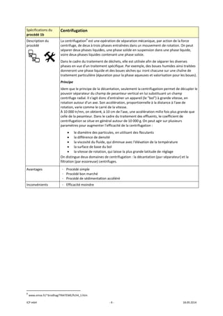 ICP mbH 
Spécificat
procédé 
Descriptio
procédé 
 
Avantage
Inconvén
 
 
               
6
 www.ems
tions du 
1b 
on du 
     
es 
ients 
                      
se.fr/~brodhag/T
Centrifugat
La centrifugat
centrifuge, de
séparer deux 
voire deux ph
Dans le cadre
phases en vue
donneront un
traitement pa
Principe 
Idem que le p
pouvoir sépar
centrifuge rad
rotation auto
rotation, varie
À 10 000 tr/m
celle de la pe
centrifugation
paramètres p
• le dia
• la dif
• la vis
• la su
• la vit
On distingue 
filtration (par
- Procédé s
- Procédé b
- Procédé d
- Efficacité 
 
                       
TRAITEME/fich4_5
tion 
tion6
 est une o
e deux à trois 
phases liquid
hases liquides 
e du traitemen
e d'un traitem
ne phase liqui
articulière (ép
principe de la 
rateur du cha
dial. Il s'agit d
ur d'un axe. S
e comme le ca
mn, on obtient
santeur. Dans
n se situe en g
pour augment
amètre des pa
fférence de de
scosité du flui
rface de base
tesse de rotat
deux domaine
r essoreuse) ce
simple 
bon marché 
de sédimentat
moindre 
5.htm 
‐ 4 ‐
opération de 
phases entraî
des, une phase
contenant un
nt de déchets,
ment spécifiqu
de et des bou
puration pour 
décantation, 
mp de pesant
onc d'entraîn
Son accélérati
arré de la vite
t, à 10 cm de 
s le cadre du t
général autou
er l'efficacité 
articules, en u
ensité 
ide, qui dimin
e du bol 
tion, qui laisse
es de centrifu
entrifuges. 
tion accéléré
séparation m
înées dans un
e solide en sus
ne phase solid
, elle est utilis
ue. Par exemp
ues sèches qui
la phase aque
seulement la 
teur vertical e
er un apparei
on, proportio
esse. 
l'axe, une acc
traitement de
ur de 10 000 g
de la centrifu
utilisant des fl
ue avec l'élév
e la plus grand
ugation : la dé
écanique, par
n mouvement 
spension dans
de. 
sée afin de sép
ple, des boues
i iront chacun
euses et valor
centrifugation
en lui substitua
l (le "bol") à g
nnelle à la dis
élération mill
s effluents, le
. On peut agir
gation : 
oculants 
vation de la te
de latitude de 
cantation (pa
r action de la 
 de rotation. O
s une phase li
parer les dive
s humides ains
ne sur une cha
risation pour l
n permet de d
ant un champ
grande vitesse
stance à l'axe 
e fois plus gra
e coefficient d
r sur plusieurs
empérature 
 réglage 
r séparateur) 
18.09.2014 
force 
On peut 
quide, 
rses 
si traitées 
aîne de 
es boues).
décupler le 
p 
e, en 
de 
ande que 
e 
s 
et la 
 