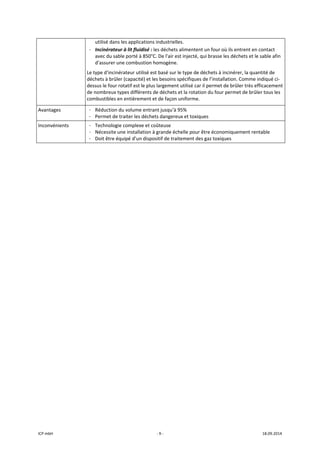 ICP mbH  ‐ 9 ‐  18.09.2014 
utilisé dans les applications industrielles.
- Incinérateur à lit fluidisé : les déchets alimentent un four où ils entrent en contact 
avec du sable porté à 850°C. De l'air est injecté, qui brasse les déchets et le sable afin 
d'assurer une combustion homogène. 
Le type d'incinérateur utilisé est basé sur le type de déchets à incinérer, la quantité de 
déchets à brûler (capacité) et les besoins spécifiques de l’installation. Comme indiqué ci‐
dessus le four rotatif est le plus largement utilisé car il permet de brûler très efficacement 
de nombreux types différents de déchets et la rotation du four permet de brûler tous les 
combustibles en entièrement et de façon uniforme. 
Avantages  - Réduction du volume entrant jusqu’à 95% 
- Permet de traiter les déchets dangereux et toxiques 
Inconvénients  - Technologie complexe et coûteuse 
- Nécessite une installation à grande échelle pour être économiquement rentable 
- Doit être équipé d’un dispositif de traitement des gaz toxiques 
 
   
 