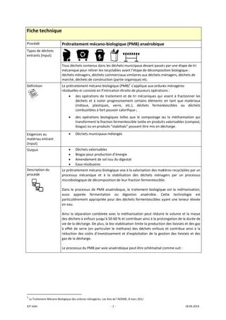 ICP mbH 
Fiche t
Procédé 
Types de 
entrants 
Définition
   
Exigences
matériau
(Input) 
Output 
Descriptio
procédé 
 
               
1
 Le Traitem
technique
déchets 
(Input) 
n 
s au 
 entrant 
on du 
 
                      
ment Mécano‐Bio
e 
Prétraitem
     
Tous déchets
mécanique p
déchets mén
marché, déch
Le prétraitem
résiduelles et
• des 
déch
(mét
com
• des 
tran
biog
• Déch
• Déch
• Biog
• Ame
• Eaux
Le prétraitem
processus  m
microbiologiq
Dans le proc
aussi  appel
particulièrem
en eau. 
Ainsi la sépa
des déchets à
vie de la déch
à effet de se
réduction de
gaz de la déc
Le processus 
                       
ologique des ordu
ment mécan
     
s contenus da
our retirer les
agers, déchet
hets de constr
ment mécano‐
t consiste en l
opérations d
hets  et  à  isol
taux,  plastiq
mbustibles à fo
opérations  b
sforment la fr
gaz) ou en pro
hets municipa
hets valorisab
gaz pour produ
endement de 
x résiduaires
ment mécano‐
mécanique  et 
que de décom
cessus de PM
lée  ferment
ment appropri
ration combin
à enfouir jusq
harge. De plu
erre (en partic
es coûts d’inv
harge. 
du PMB par v
ures ménagères, 
‐ 1 ‐
no‐biologiqu
        
ns les déchets
s recyclables a
ts commerciau
ruction (partie
‐biologique (P
l’intrication ét
e traitement 
er  progressiv
ques,  verre, 
ort pouvoir ca
biologiques  te
raction ferme
oduits "stabilis
aux mélangés
bles 
uction d’éner
sol issu du dig
‐biologique vis
à  la  stabilis
mposition de le
B anaérobiqu
tation  ou 
iée pour des 
née avec la m
qu’à 50‐60 % e
s, la bio‐stabi
culier le méth
vestissement e
voie anaérobi
Les Avis de l’ADE
ue (PMB) an
s municipaux
avant l’étape 
ux similaires a
e organique) e
PMB)1
 s’appliq
troite de plusi
et de tri méc
vement  certai
etc.),  déch
lorifique ; 
elles  que  le  c
entescible isolé
sés" pouvant ê
gie 
gestat 
se à la valoris
sation  des  dé
eur fraction fe
ue, le traitem
digestion  an
déchets ferm
méthanisation
et contribuer 
lisation limite
hane) des dé
et d’exploitat
que peut être
EME, 8 mars 2012
naérobique
devant passé
de décompos
aux déchets m
etc. 
ue aux ordure
ieurs opératio
caniques qui 
ns  éléments 
hets  fermen
ompostage  o
ée en produit
être mis en dé
ation des mat
échets  ménag
ermentescible
ent biologiqu
naérobie.  Ce
entescibles a
 peut réduire
ainsi à la prol
e la production
chets enfouis
ion de la ges
e schématisé c
2 
e  
s par une éta
sition biologiq
ménagers, déc
es ménagères
ons : 
visent à fract
en  tant  que 
ntescibles  ou
ou  la  méthan
ts valorisables
écharge. 
tières recyclab
gers  par  un 
e. 
ue est la méth
ette  techno
ayant une ten
e le volume e
ongation de l
n des lixiviats
s et contribue
stion des lixiv
comme suit : 
18.09.2014 
pe de tri 
ue : 
chets de 
s 
tionner les 
matériaux 
u  déchets 
isation  qui 
s (compost, 
bles par un 
processus 
hanisation, 
ologie  est 
eur élevée 
et la masse 
a durée de 
 et des gaz 
e ainsi à la 
iats et des 
 