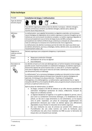 ICP mbH 
Fiche t
Procédé 
Types de 
entrants 
Définition
   
Exigences
matériau
(Input) 
Output 
Descriptio
procédé 
 
               
1
 fr.wikiped
technique
déchets 
(Input) 
n 
s au 
 entrant 
on du 
 
                      
dia.org 
e 
Installation
     
Tous déchets
déchets com
marché, boue
La méthanisa
naturel biolo
réalisée par u
retrouve prin
principaleme
reste est utili
La méthanisa
les déchets a
l'assainissem
Déchets orga
• Biog
• Ame
• Eaux
Les déchets a
possible couv
doivent être 
entre dans le
soit directem
La méthanisa
de certaines 
optimisée. O
l’acétogénèse
mésophile (3
et 8 avec un o
Après la phas
• du b
valo
biog
• un d
peut
pollu
vert
géné
dégr
• des 
l’hum
l’hum
briq
 
                       
n de biogaz
     
s organiques c
merciaux sim
es d'épuration
ation, aussi ap
gique de dégr
une communa
ncipalement so
ent de méthan
isé pour la cro
ation des déch
limentaires, jo
ent urbain, et
aniques sans c
gaz pour produ
endement de 
x résiduaires
arrivant sur le
vert. Avant de
séparés des a
e digesteur alo
ment enfoui en
ation1
 est un p
conditions ph
n distingue tr
e, et la métha
0‐40°C) ou th
optimum entr
se de méthan
biogaz, compo
risation  éner
gaz vers un uti
digestat désod
t  servir  au  co
ués, sur des s
s  et  jardin. 
éralement  né
radables et po
eaux  résidua
midification 
midification  d
ues dans une 
‐ 1 ‐
z / méthanis
        
contenus dans
ilaires aux déc
n etc. 
ppelée fermen
radation de la
auté microbie
ous la forme d
ne (CH4) et de
oissance et la 
hets municipa
ournaux, emb
tc. 
composants d
uction d’éner
sol issu du dig
 site sont déc
e procéder à la
autres fraction
ors que le rest
n décharge. 
processus biol
hysico‐chimiqu
ois phases dis
anogénèse. La
ermophile (45
re 6,5 et 7,2.
isation, on ob
osé à 50‐70%
rgétique  (pro
ilisateur proch
dorisé et hyg
omblement d
sols à usage a
Cependant, 
écessaire  pou
our finaliser la
aires  (ou  eau
des  sols  ar
des  piles  d’un
briqueterie p
sation 
s les déchets m
chets ménage
ntation ou dig
a matière orga
enne complexe
de biogaz (à p
e gaz carboniq
maintenance 
aux permet de
ballages, texti
angereux, ni p
gie 
gestat 
hargés dans u
a stabilisation
ns dans un cen
te est soit trai
logique comp
ues pour lesqu
stinctes : l'hyd
a méthanisatio
5‐60°C), dans 
btient : 
% de méthane
oduction  de 
he). 
iénisé. Si la q
'anciennes  dé
alimentaires o
une  phase  d
ur  traiter  ces
a maturation d
ux  de  proces
ides  (comme
ne  installation
par exemple.
municipaux : d
ers, déchets ve
estion anaéro
anique en abse
e. La matière 
plus de 90%), c
que ou dioxyd
des micro‐org
e traiter des re
les, déchets v
perturbants. 
un hall de réce
 biologique, le
ntre de tri. La 
té / valorisé p
lexe qui néces
uelles la réact
drolyse et l’aci
on a généralem
une gamme d
e et qui offre 
chaleur,  d'él
ualité du dige
écharges,  à  la
ou non alime
de  compostag
s  déchets  lign
de la matière 
ss)  qui  peuve
e  une  sorte
n  de  PMB  ou
déchets ména
erts, déchets 
obie, est le pro
ence d'oxygè
organique dé
composé 
e de carbone 
ganismes. 
ejets aussi div
verts, sous‐pro
eption et de s
es déchets or
fraction orga
par un autre p
ssite la mise e
tion biologiqu
idogénèse, 
ment lieu en r
de pH compris
diverses pos
lectricité,  tra
estat le perm
a  réhabilitatio
entaires, sur l
ge  suppléme
neux  plus  di
organique. 
ent  être  util
e  de  fertilisa
u  pour  la  fabr
18.09.2014 
agers, 
de 
ocessus 
ne qui est 
gradée se 
(CO2). Le 
vers que 
oduits de 
tockage, si 
ganiques 
nique 
procédé, 
en place 
e est 
régime 
se entre 6 
sibilités de 
ansport  du 
met, celui‐ci 
on  de  sites 
es espaces 
entaire  est 
fficilement 
isées  pour 
ant),  pour 
rication  de 
 