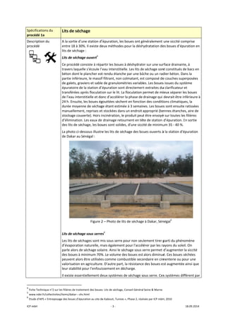 ICP mbH 
Spécificat
procédé 
Descriptio
procédé 
 
               
4
 Fiche Tech
5
 www.nde
6
 Etude d’A
tions du 
1a 
on du 
     
                      
hnique n°2 sur le
ei.fr/collectivites/
APS « Entreposage
Lits de séch
A la sortie d’u
entre 18 à 30
lits de séchag
Lits de sécha
Ce procédé c
travers laque
béton dont le
partie inférie
de galets, gra
épuratoire de
transférées a
de l’eau inter
24 h. Ensuite
durée moyen
manuellemen
stockage cou
d’élimination
des lits de sé
La photo ci‐d
de Dakar au S
 
Lits de sécha
Les lits de séc
d’évaporatio
parle alors de
des boues à m
peuvent alor
valorisation e
leur stabilité 
Il existe essen
                       
s filières de traite
/items/dakar‐‐‐sh
e des boues d’ép
hage 
une station d’
0%. Il existe de
ge : 
ge ouvert4
 
onsiste à répa
elle s’écoule l’
e plancher est
eure, le massif
aviers et sable
e la station d’é
après floculati
rstitielle et do
, les boues ég
nne de séchag
nt, reprises et
verte). Hors i
n. Les eaux de 
chage, les bou
essous illustre
Sénégal : 
Figure 2
ge sous serre
chages sont m
n naturelle, m
e séchage sola
minimum 70%
s être utilisée
en agriculture
pour l’enfouis
ntiellement de
ement des boues
s.html 
uration au site de
‐ 3 ‐
’épuration, les
eux méthodes
artir les boues
eau interstitie
t rendu étanc
f filtrant, non 
e de granulom
épuration son
on sur le lit. L
onc d’accélére
gouttées sèche
ge étant estim
t stockées dan
ncinération, le
 drainage reto
ues sont solid
e les lits de sé
2 – Photo de l
es6
 
mis sous serre 
mais égalemen
aire. Ainsi le s
%. Le volume d
es comme com
e. D’autre part
ssement en d
eux systèmes
s‐ Lits de séchage
e Kabouti, Tunisi
s boues ont gé
s pour la désh
s à déshydrate
elle. Les lits de
he par une bâ
colmatant, es
métries variabl
nt directemen
La floculation 
er la phase de
ent en fonctio
mée à 3 semain
ns un endroit 
e produit peu
ournent en tê
es, d'une sicc
échage des bo
its de séchage
pour non seu
nt pour l'accél
échage sous s
des boues est
mbustible seco
t, la résistance
écharge. 
 de séchage s
e, Conseil Généra
e », Phase 2, réal
énéralement 
hydratation de
er sur une sur
e séchage son
âche ou un rad
st composé de
es. Les boues
nt extraites du
permet de mi
drainage qui 
on des conditi
nes. Les boues
approprié (be
t être envoyé
te de station 
ité de minimu
oues ouverts à
e à Dakar, Sén
ulement tirer p
érer par les ra
serre permet d
alors diminué
ondaire en cim
e des boues es
ous serre. Ces
l Seine & Marne 
isée par ICP mbH
une siccité co
es boues d’ép
rface drainant
nt constitués d
dier béton. Da
e couches sup
s issues du sys
u clarificateur 
ieux séparer le
devrait être in
ions climatiqu
s sont ensuite
ennes étanche
é sur toutes le
d’épuration. E
um 35 ‐ 40 %. 
à la station d’é
négal5
 
parti du phén
ayons du sole
d’augmenter 
é. Ces boues s
menterie ou p
st augmentée
s systèmes dif
H, 2010 
18.09.2014 
omprise 
uration en 
te, à 
de bacs en 
ans la 
perposées 
stème 
et 
es boues 
nférieure à 
ues, la 
e ratissées 
es, aire de 
s filières 
En sortie 
épuration 
 
omène 
eil. On 
la siccité 
séchées 
our une 
e ainsi que 
ffèrent par 
 