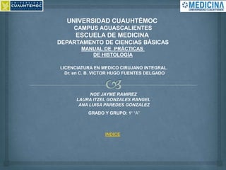 UNIVERSIDAD CUAUHTÉMOC
CAMPUS AGUASCALIENTES
ESCUELA DE MEDICINA
DEPARTAMENTO DE CIENCIAS BÁSICAS
MANUAL DE PRÁCTICAS
DE HISTOLOGÍA
LICENCIATURA EN MEDICO CIRUJANO INTEGRAL.
Dr. en C. B. VICTOR HUGO FUENTES DELGADO
NOE JAYME RAMIREZ
LAURA ITZEL GONZALES RANGEL
ANA LUISA PAREDES GONZALEZ
GRADO Y GRUPO: 1° “A”
INDICE
 