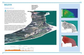 40 41
ATLAS ICAPUÍ
RELEVO Modelo digital da
planície costeira de
Icapuí: principais
componentes
ambientais
A
PRAIA ATUAL
faixa de praia foi caracterizada em tês grandes setores:
i) central, representado pelas flechas de areia diante do
estuário Barra Grande e delta de maré, com uma extensão de
aproximadamente 12,5km e largura que pode alcançar os 3,5km;
ii) setor de praias vinculadas aos terrraços marinhos, com extensão
de aproximadamente 16,0km e praias largas (150 a 200m em
média) e muito planas com extensão de aproximadamente 17km
e iii) das praias rochosas e arenosas associadas às falésias vivas,
com aproximadamente 15,0km de extensão, sendo as mais estreitas
(com largura média entre 50 a 100m). Estes três setores de praia
evidenciaram aspectos geológicos associados a uma diversificada
fonte de sedimentos, vinculada aos canais fluviomarinhos, materiais
derivados da erosão das falésias e praias antigas durante o ataque
das ondas na maré alta e areias biodetríticas da plataforma
continental.
A presença de fragmentos de rochas, normalmente com nódulos
de óxido de ferro, foi associada à erosão das falésias. Os biodetritos
(rodolitos, conchas de moluscos, bivalves e espículas) foram
originados na faixa intermaré e plataforma continental
interna e transportados pelas ondas e as
correntes marinhas até a faixa de praia.
 