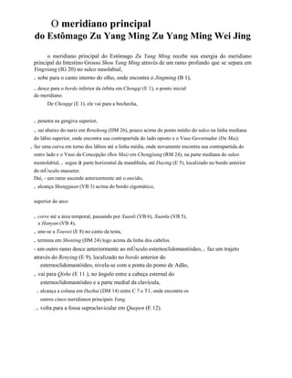 O meridiano principal
do Estômago Zu Yang Ming Zu Yang Ming Wei Jing
o meridiano principal do Estômago Zu Yang Ming recebe sua energia do meridiano
principal do Intestino Grosso Shou Yang Ming através de um ramo profundo que se separa em
Yingxiang (IG 20) no sulco nasolabial,
. sobe para o canto interno do olho, onde encontra o Jingming (B 1),

. desce para o bordo inferior da órbita em Chengqi (E 1), o ponto inicial
do meridiano.
De Chengqi (E 1), ele vai para a bochecha,

. penetra na gengiva superior,
. sai abaixo do nariz em Renzhong (DM 26), pouco acima do ponto médio do sulco na linha mediana
do lábio superior, onde encontra sua contrapartida do lado oposto e o Vaso Governador (Du Mai),

. faz uma curva em torno dos lábios até a linha média, onde novamente encontra sua contrapartida do
outro lado e o Vaso da Concepção (Ren Mai) em Chengjiang (RM 24), na parte mediana do sulco
mentolabial, . segue a parte horizontal da mandíbula, até Daying (E 5), localizado no bordo anterior
do mÚsculo masseter.
Daí, - um ramo ascende anteriormente até o ouvido,

. alcança Shangguan (VB 3) acima do bordo zigomático,
superior do arco

. corre até a área temporal, passando por Xuanli (VB 6), Xuanlu (VB 5),
e Hanyan (VB 4),

. une-se a Touwei (E 8) no canto da testa,
. termina em Shenting (DM 24) logo acima da linha dos cabelos.
- um outro ramo desce anteriormente ao mÚsculo esternoclidomastóideo, . faz um trajeto
através do Renying (E 9), localizado no bordo anterior do
esternoclidomastóideo, nivela-se com a ponta do pomo de Adão,

. vai para Qishe (E 11 ), no ângulo entre a cabeça esternal do
esternoclidomastóideo e a parte medial da clavícula,

. alcança a coluna em Dazhui (DM 14) entre C 7 e T1, onde encontra os
outros cinco meridianos principais Yang,
.

. volta para a fossa supraclavicular em Quepen (E 12).

 
