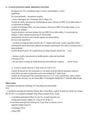 98

- ATLAS DE ACUPUNTURA CHINESA - MERIDIANOS E COLATERAIS
De Quepen (E 12), o meridiano segue 2 cursos: um profundo e o outro
superficial.
No curso profundo, . ele penetra no peito,

. cruza o diafragma até o Estômago (Wei) e Baço (Fi).
A partir do cárdia, uma pequena ramificação sai para o Shangwan (RM 13) na linha média, 5
cun proximal ao umbigo.
A partir do Estômago (Wei), um ramo alcança o Zhongwan (RM 12) na linha média, 4 cun
proximal ao umbigo.
A partir do piloro, um ramo alcança Xiawan (RM 10) na linha média, 2 cun proximal ao
umbigo, e então emerge em Qichong (E 30) na linha
intramamilar, nivela-se com o bordo superior da sínfise púbica.
Em seu curso superficial,

. ele desce ao longo da linha mamilar até o 5° espaço intercostal, e então, seguindo a linha
intramamilar, desce direto pelo abdome em direção a Qichong (E 30), onde se encontra com o
ramo profundo.
A partir de Qichong (E 30) vai para baixo ao longo da parte anterior da
coxa,

. alcança o joelho, lateralmente ao tendão patelar, onde está localizado
o Daying (E 35),

. faz um trajeto ao longo do bordo lateral da crista tibial até o aspecto

.

dorsa1 do pé,

termina no ângulo lateral do 2° dedo do pé, em Lidui (E 45).

A partir de Zusanli (E 36), localizado a 3 cun distal ao bordo inferior da patela e lateral à
crista tibial, um ramo vai para baixo até a extremidade do 3° dedo do pé.
A partir de Chongyang (E 42), localizado entre os 2° e 3° ossos cuneiformes, sobre a artéria
dorsal do pé, um ramo vai até Yinbai (Bço 1) no ângulo medial da 1ª unha do dedo do pé.
Observações
o meridiano 'principal do Estômago Zu Yang Ming está relacionado
com:

. o meridiano principal do Intestino Grosso Shou Yang Ming, a partir do qual ele recebe sua energia
(IG 20

E 1) e completa a unidade Yang Ming (conexão Yang- Yang);

. o meridiano principal do Baço Zu Tai Yin, ao qual transmite sua
energia para formar a dupla Yin- Yang (E 42 Bço 1).
O meridiano principal do Estômago Zu Yang Ming se conecta com os
seguintes órgãos Zang Fu:

. o Estômago (Wei)
. o Baço (Pi)

 
