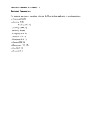 o SISTEMA ZU Y ANG MING DO ESTÔMAGO

- 99

Pontos de Cruzamento
Ao longo de seu curso, o meridiano principal do Ming faz interseção com os seguintes pontos:

. Yingxiang (IG 20)
. Jingming (B 1)
. Renzhong (DM 26)

. Shenting (DM 24)
. Dazhui (DM 14)

. Chengjiang (RM 24)
. Shangwan (RM 13)
. Zhongwan (RM 12)
. Xiawan (RM 10)

. Shangguan (VB 13)
. Xuanli (VB 16)

. Hanyan (VB 4)

 