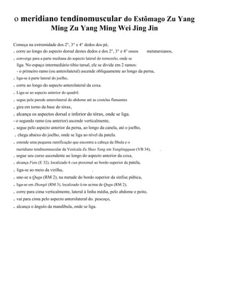 o meridiano tendinomuscular do Estômago Zu Yang
Ming Zu Yang Ming Wei Jing Jin
Começa na extremidade dos 2°, 3° e 4° dedos dos pé,
. corre ao longo do aspecto dorsal destes dedos e dos 2°, 3° e 4° ossos

metatarsianos,

. converge para a parte mediana do aspecto lateral do tornozelo, onde se
liga. No espaço intermediário tibio tarsal, ele se divide em 2 ramos:
- o primeiro ramo (ou anterolateral) ascende obliquamente ao longo da perna,

. liga-se à parte lateral do joelho,
. corre ao longo do aspecto anterolateral da coxa.
. Liga-se ao aspecto anterior do quadril.
. segue pela parede anterolateral do abdome até as costelas flutuantes
. gira em torno da base do tórax,
. alcança os aspectos dorsal e inferior do tórax, onde se liga.
- o segundo ramo (ou anterior) ascende verticalmente,

. segue pelo aspecto anterior da perna, ao longo da canela, até o joelho,
. chega abaixo do joelho, onde se liga ao nível da pateIa.
. estende uma pequena ramificação que encontra a cabeça da fíbula e o
meridiano tendinomuscular da Vesícula Zu Shao Yang em Yanglingquan (VB 34),

. segue seu curso ascendente ao longo do aspecto anterior da coxa,
. alcança Futu (E 32), localizado 6 cun proximal ao bordo superior da patela,

. liga-se ao meio da virilha,

.

. une-se a Qugu (RM 2), na metade do bordo superior da sínfise púbica,
. liga-se em Zhongii (RM 3), localizado lcim acima de Qugu (RM 2),
. corre para cima verticalmente, lateral à linha média, pelo abdome e peito,
. vai para cima pelo aspecto anterolateral do. pescoço,

. alcança o ângulo da mandíbula, onde se liga.

.

 