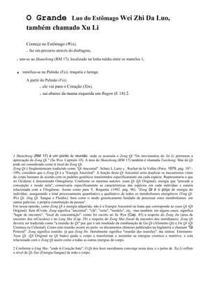 O Grande

Luo do Estômago Wei Zhi Da Luo,

também chamado Xu Li
Começa no Estômago (Wei),

. faz um percurso através do diafragma,

. une-se ao Shanzhong (RM 17), localizado na linha média entre os mamilos 1,

.

ramifica-se no Pulmão (Fei), traquéia e laringe.
A partir do Pulmão (Fei):

. ele vai para o Coração (Xin),

. sai abaixo da mama esquerda em Rugen (E 18) 2.

1 Shanzhong (RM 17) é um ponto de reunião. onde se acumula o Zong Qi "Os movimentos do Xu Li permitem a
apreciação do Zong Qi." (Su Wen. Capítulo 18). A área do Shanzhong (RM 17) também é chamada Tanzhong. Mar do Qi
pode ser considerado como o local do Zong Qi.
Zong Qi é freqüentemente traduzido como "Qi Ancestral". Schatz L Larre c.. Rochat de Ia Vallée (Paris. 1979. pág. 107 109). considera que o Zong Qi é a "Energia Ancestral". A função deste Qi Ancestral seria atualizar os mecanismos vitais
do corpo humano de acordo com os padrões genéticos transmitidos especificamente em cada espécie. Representaria o que
no Ocidente é denominado Ontogênese. Conforme os mesmos autores. yuan Qi (Qi Original). energia que "precede a
concepção e reside nela", conservaria especificamente as características das espécies em cada indivíduo e estaria
relacionada com a Filogênese. Assim como para Y. Requena. (1982. pág. 96). "Zong Qi é o poço de energia do
indivíduo. assegurando a total processamento quantitativo e qualitativo de todos os metabolismos energéticos (Ying Qi.
Wei Qi. Jing Qi. Sangue e Fluidos). bem como o modo geneticamente herdado de processar estes metabolismos. em
outras palavras. a própria constituição da pessoa".
Em nossa opinião, como Zong Qi é energia adquirida. não é a Energia Ancestral ou Inata que corresponde ao yuan Qi (Qi
Original). Sem dÚvida. Zong significa "ancestral". "clã", "seita", "modelo", etc.. mas também. em alguns casos. significa
"lugar de encontro". "local de concentração". como foí escrito no Su Wen (Cap. 45) a respeito do Zong Jin (área de
encontro dos mÚsculos) e no Ling Shu (Cap. 28) a respeito do Zong Mai (local de encontro dos meridianos). Zong Qi
deveria ser traduzido como "a reunião de Qi" por que é um resultado da combinação de Gu Qi (Alimento Qi) e Da Qi (Qi
Cósmica ou Celestial). Como esta reunião ocorre no peito. os documentos chineses publicados na Inglaterra a chamam "Qi
Peitoral". Zong significa reunião. já que Zong He. literalmente significa "reunião das reuniões". ou síntese. Entretanto.
Yuan Qi. (Qi Original ou Qi Inato) ajuda o corpo a transformar e assimilar as energias cósmica e nutritiva. e está
relacionado com o Zong Qi assim como a todas as outras energias do corpo.
2 Conforme o Ling Shu: "onde o Coração bate". O Qi dos doze meridianos converge nesta área, e o pulso de .Xu Li reflete
o nível de Qi-Xue (Energia-Sangue) de todo o corpo.

 