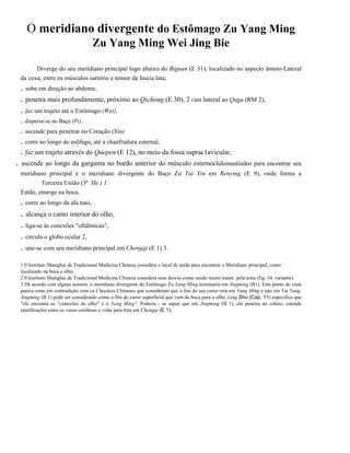 O meridiano divergente do Estômago Zu Yang Ming
Zu Yang Ming Wei Jing Bie
Diverge do seu meridiano principal logo abaixo do Biguan (E 31), localizado no aspecto ântero-Lateral
da coxa, entre os músculos sartório e tensor da fascia lata,

. sobe em direção ao abdome,
. penetra mais profundamente, próximo ao Qichong (E 30), 2 cun lateral ao Qugu (RM 2),
. faz um trajeto até o Estômago (Wei),
. dispersa-se no Baço (Pi),

. ascende para penetrar no Coração (Xin)
. corre ao longo do esôfago, até a chanfradura esternal,
. faz um trajeto através do Quepen (E 12), no meio da fossa suprac1avicular,

.

ascende ao longo da garganta no bordo anterior do músculo esternoclidomastóideo para encontrar seu
meridiano principal e o meridiano divergente do Baço Zu Tai Yin em Renying (E 9), onde forma a
Terceira União (3ª He ) 1.
Então, emerge na boca,

. corre ao longo da ala nasi,

. alcança o canto interior do olho,
. liga-se às conexões "oftálmicas",
. circula o globo ocular 2,
. une-se com seu meridiano principal em Chengqi (E 1) 3.
1 0 Instituto Shanghai de Tradicional Medicina Chinesa considera o local de saída para encontrar o Meridiano principal, como
localizado na boca e olho.
2 0 Instituto Shanghai de Tradicional Medicina Chinesa considera esse desvio como sendo muito maior. pela testa (fig. 34. variante).
3 De acordo com alguns autores. o meridiano divergente do Estômago Zu Yang Ming terminaria em Jingming (B1). Este ponto de vista
parece estar em contradiçào com os Clássicos Chineses que consideram que o fim do seu curso está em Yang Ming e nào em Tai Yang.
Jingming (B 1) pode ser considerado como o fim do curso superficial que vem da boca para o olho. Ling Shu (Cap. 11) especifica que
"ele encontra as "conexões do olho" e o Yang Ming". Poderia - se supor que em Jingming (B 1). ele penetra no crânio. estende
ramificações entre os vasos cerebrais e volta para fora em Chengqi (E 1).

 