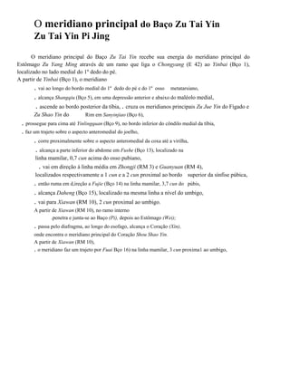 O meridiano principal do Baço Zu Tai Yin
Zu Tai Yin Pi Jing
O meridiano principal do Baço Zu Tai Yin recebe sua energia do meridiano principal do
Estômago Zu Yang Ming através de um ramo que liga o Chongyang (E 42) ao Yinbai (Bço 1),
localizado no lado medial do 1º dedo do pé.
A partir de Yinbai (Bço 1), o meridiano

. vai ao longo do bordo medial do 1º dedo do pé e do 1º osso metatarsiano,
. alcança Shangqiu (Bço 5), em uma depressão anterior e abaixo do maléolo medial,
. ascende ao bordo posterior da tíbia, . cruza os meridianos principais Zu Jue Yin do Fígado e
Zu Shao Yin do

Rim em Sanyinjiao (Bço 6),

. prossegue para cima até Yinlingquan (Bço 9), no bordo inferior do côndilo medial da tíbia,
. faz um trajeto sobre o aspecto anteromedial do joelho,

. corre proximalmente sobre o aspecto anteromedial da coxa até a virilha,
. alcança a parte inferior do abdome em Fushe (Bço 13), localizado na
linha mamilar, 0,7 cun acima do osso pubiano,

. vai em direção à linha média em Zhongji (RM 3) e Guanyuan (RM 4),
localizados respectivamente a 1 cun e a 2 cun proximal ao bordo superior da sínfise púbica,

. então ruma em d,ireção a Fujie (Bço 14) na linha mamilar, 3,7 cun do púbis,
. alcança Daheng (Bço 15), localizado na mesma linha a nível do umbigo,
. vai para Xiawan (RM 10), 2 cun proximal ao umbigo.
A partir de Xiawan (RM 10), no ramo interno
.penetra e junta-se ao Baço (Pi), depois ao Estômago (Wei);

. passa pelo diafragma, ao longo do esofago, alcança o Coração (Xin),
onde encontra o meridiano principal do Coração Shou Shao Yin.
A partir de Xiawan (RM 10),
. o meridiano faz um trajeto por Fuai Bço 16) na linha mamilar, 3 cun proxima1 ao umbigo,

 