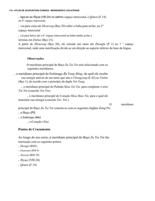 114 - ATLAS DE ACUPUNTURA CHINESA - MERIDIANOS E COLATERAIS

. liga-se ao Riyue (VB 24) no sétimo espaço intercostal, e Qimen (F 14)
no 6° espaço intercostal,

. vai para cima até Zhourong (Bço 20) sobre a linha para-axilar, no 2°
espaço intercostal

. vai para baixo até o 6° espaço intercostal na linha média axilar e
termina em Dabao (Bço 21).
A partir de Zhourong (Bço 20), ele estende um ramo até Zhongfu (P 1) no 1 ° espaço
intercostal, onde uma ramificação divide-se em direção ao aspecto inferior da base da língua.

Observações
O meridiano principal do Baço Zu Tai Yin está relacionado com os
seguintes meridianos:

. o meridiano principal do Estômago Zu Yang Ming, do quàl ele recebe
sua energia atràvés de um ramo que une o Chongyang (E 42) ao Yinbai
(Bço 1), de acordo com o princípio da dupla Yin-Yang;

. o meridiano principal do Pulmão Shou Tai Yin, para completar o eixo
Tai Yin (conexão Yin-Yin);

. o meridiano principal do Coração Shou Shao Yin, para o qual ele
transmite sua energia (conexão Yin- Yin ).
O
principal do Baço Zu Tai Yin conecta-se com os seguintes órgãos Zang Fu:
. o Baço (Pi)

. o Estômago (Wei)
. o Coração (Xin)
Pontos de Cruzamento
Ao longo do seu curso, o meridiano principal do Baço Zu Tai Yin faz
interseção com os seguintes pontos:

. Zhongji (RM3)
. Guanyuan (RM 4)

. Xiawan (RM 10)

. Riyue (VB 24)
. Qimen (F 14)

meridiano

 