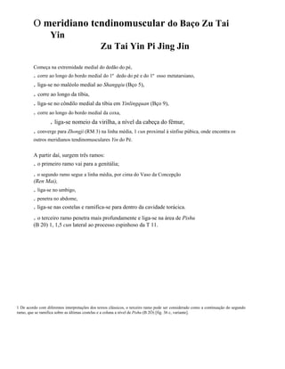 O meridiano tcndinomuscular do Baço Zu Tai
Yin
Zu Tai Yin Pi Jing Jin
Começa na extremidade medial do dedão do pé,

. corre ao longo do bordo medial do 1º dedo do pé e do 1º
. liga-se no maléolo medial ao Shangqiu (Bço 5),

osso metatarsiano,

. corre ao longo da tíbia,
. liga-se no côndilo medial da tíbia em Yinlingquan (Bço 9),
. corre ao longo do bordo medial da coxa,

. liga-se nomeio da virilha, a nível da cabeça do fêmur,
. converge para Zhongji (RM 3) na linha média, 1 cun proximal à sínfise púbica, onde encontra os
outros meridianos tendinomusculares Yin do Pé.

A partir daí, surgem três ramos:

. o primeiro ramo vai para a genitália;
. o segundo ramo segue a linha média, por cima do Vaso da Concepção
(Ren Mai),

. liga-se no umbigo,
. penetra no abdome,
. liga-se nas costelas e ramifica-se para dentro da cavidade torácica.

. o terceiro ramo penetra mais profundamente e liga-se na área de Pishu
(B 20) 1, 1,5 cun lateral ao processo espinhoso da T 11.

1 De acordo com diferentes interpretações dos textos clássicos, o terceiro ramo pode ser considerado como a continuação do segundo
ramo, que se ramifica sobre as últimas costelas e a coluna a nível de Pishu (B 2Ó) [fig. 36 c, variante].

 