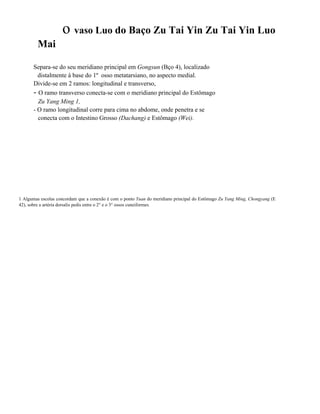 o vaso Luo do Baço Zu Tai Yin Zu Tai Yin Luo
Mai
Separa-se do seu meridiano principal em Gongsun (Bço 4), localizado
distalmente à base do 1º osso metatarsiano, no aspecto medial.
Divide-se em 2 ramos: longitudinal e transverso,
- O ramo transverso conecta-se com o meridiano principal do Estômago
Zu Yang Ming 1,
- O ramo longitudinal corre para cima no abdome, onde penetra e se
conecta com o Intestino Grosso (Dachang) e Estômago (Wei).

1 Algumas escolas concordam que a conexão é com o ponto Yuan do meridiano principal do Estômago Zu Yang Ming, Chongyang (E
42), sobre a artéria dorsalis pedis entre o 2° e o 3° ossos cuneiformes.

 
