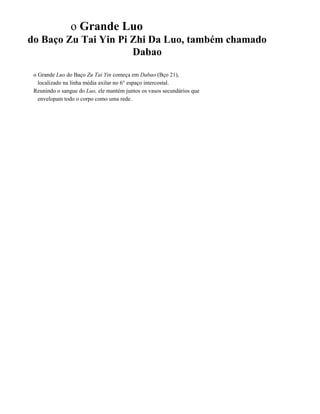 o Grande Luo
do Baço Zu Tai Yin Pi Zhi Da Luo, também chamado
Dabao
o Grande Luo do Baço Zu Tai Yin começa em Dabao (Bço 21),
localizado na linha média axilar no 6° espaço intercostal.
Reunindo o sangue do Luo, ele mantém juntos os vasos secundários que
envelopam todo o corpo como uma rede.

 