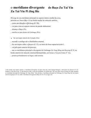 o meridiano divergente

do Baço Zu Tai Yin

Zu Tai Yin Pi Jing Bie
Diverge do seu meridiano principal no aspecto ântero-medíal da coxa,
próximo ao Jimen (Bço 11) no bordo medial do músculo sartório,

. corre em direção a Qichong (E 30),
. vai para cima no aspecto interno da parede abdominal,

. alcança o Baço (Pi),
. ramifica-se para dentro do Estômago (Wei),

.

faz um trajeto através do Coração (Xin),

. ascende o esofago até a chanfradura esternal,
. faz um trajeto sobre o Quepen (E 12), no meio da fossa supraclavicular l,
. vai pela parte anterior do pescoço,
. une os meridianos principal e divergente do Estômago Zu Yang Ming em Renying (E 9} no
bordo anterior do músculo esternoclidomastóideo, até formar a Terceira União (3ª He), .

. penetra profundamente na língua, onde termina.

1 De acordo com muitos autores, o meridiano divergente vai para cima até a área laringo-faríngea, e não passa em Quepen (E 12).
Embora o Ling Shu (Cap. 11) não descreva todo o curso do meridiano, ele afirma que "ele corre para cima ao longo do corpo, paralelo
ao meridiano principal do Estômago Zu Yang Ming". Sem dúvida, o meridiano principal do Estômago Zu Yang Ming faz um trajeto
através de Quepen (E 12), onde o meridiano divergente do Baço Zu Tai Yin se liga a ele.

 