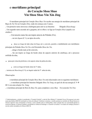 o meridiano principal
do Coração Shou Shao
Yin Shou Shao Yin Xin Jing
O meridiano principal do Coração Shou Shao Yin recebe sua energia do meridiano principal do
Baço Zu Tai Yin no Coração (Xin), onde ele começa com 3 ramos.

. Um primeiro ramo atravessa o diafragma para unir-se ao Intestino
Delgado (Xiaochang).
. Um segundo ramo ascende até a garganta, até os olhos e se liga ao Coração (Xin) à pupila e ao
cérebro l.

. Um terceiro ramo faz um trajeto através do Pulmão (Fei),
. sai em Jiquan (C 1), no ápice da axila,

.

desce ao longo do lado ulnar do braço até o cotovelo, paralela e medialmente aos meridianos

principais do Pulmão Shou Tai Yin e do Pericárdio Shou Jue Yin,

. atinge o bordo med_al do cotovelo,
. faz um trajeto ao longo do bordo ulnar do aspecto anterior do antebraço, até o processo
estilóide da ulna,

.

passa por cima do pisiforme e do aspecto ulnar da palma da mão,

.

corre ao longo do bordo ulnar do 5° dedo,

. termina em Shaochong (C 9), no ângulo radial da 5ª

.

unha da mão,

Observações
o meridiano principal do Coração Shou Shao Yin está relacionado com os seguintes meridianos:

. o meridiano principal do Intestino Delgado Shou Tai Yang, ao qual ele dá sua energia (C 9
ID 1) em uma relação Yin- Yang;

. o meridiano principal do Rim Zu Shao Yin, para completar o eixo Shao

Yin (conexão Yin-Yin);

1 Tradicionalmente, o cérebro é considerado o "Coração Celestial", a sede de Shen (Mente). É .chamado Niwan [Niwangong é um outro
nome para Baihui (DM 20) localizado no vértice da cabeça]. Conforme os taoístas, o cérebro pertence ao território de Shang Dantian (o
Dantian superior). Este corresponde ao Yintang, a meio caminho entre as sobrancelhas, onde a atenção deve ser concentrada durante os
exercícios Qigong. O Dantian mediano corresponde ao cárdia do Estômago e o Dantián se localiza 3 cun abaixo do umbigo [Dantian é
um dos nomes secundários do Shimen (RM 5)]

 