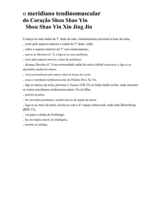 o meridiano tendinomuscular
do Coração Shou Shao Yin
Shou Shao Yin Xin Jing Jin
Começa no lado radial do 5° dedo da mão, imediatamente proximal à base da unha,

. corre pelo aspecto anterior e radial do 5° dedo, então
. sobre o aspecto anterior do 5° osso metacarpiano,
. une-se ao Shenmen (C 7), e liga-se ao osso pisiforme,
. corre pelo aspecto anterior e ulnar do antebraço,

. alcança Shaohai (C 3) na extremidade radial do sulco cubital transverso, e liga-se ao
epicôndilo medial do úmero,

. corre proximalmente pelo aspecto ulnar do bíceps até a axila,
. cruza o meridiano tendinomuscular do Pulmão Shou Tai Yin,
. liga-se abaixo da axila, próximo a Yuanye (VB 22) na linha média axilar, onde encontra
os outros meridianos tendinomusculares Yin da Mão,

. penetra no peito,
. faz um trajeto profundo e medial através da região da mama,
. liga-se ao meio do peito, nivela-se com o 4° espaço intercostal, onde está Shanzhong
(RM 17),

. vai para o cárdia do Estômago,
. faz um trajeto através do diafragma,
. termina no umbigo.

 