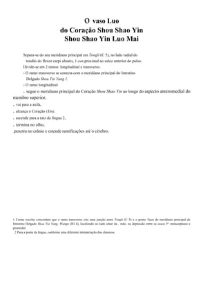 o vaso Luo
do Coração Shou Shao Yin
Shou Shao Yin Luo Mai
Separa-se do seu meridiano principal em Tongli (C 5), no lado radial do
tendão do flexor carpi ulnaris, 1 cun proximal ao sulco anterior do pulso.
Divide-se em 2 ramos: longitudinal e transverso.
- O ramo transverso se conecta com o meridiano principal do Intestino
Delgado Shou Tai Yang 1.
- O ramo longitudinal

. segue o meridiano principal do Coração Shou Shao Yin ao longo do aspecto anteromedial do
membro superior,

. vai para a axila,
. alcança o Coração (Xin),
. ascende para a raiz da língua 2,

. termina no olho,
.penetra no crânio e estende ramificações até o cérebro.

1 Certas escolas concordam que o ramo transverso cria uma junção entre Tongli (C 5) e o ponto Yuan do meridiano principal do
Intestino Delgado Shou Tai Yang, Wangu (ID 4), localizado no lado ulnar da . mão, na depressão entre os ossos 5° metacarpiano e
piramidal.
2 Para a ponta da língua, conforme uma diferente interpretação dos clássicos.

 