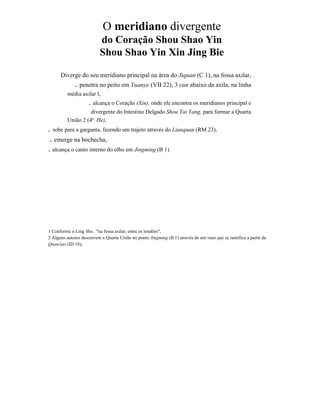 O meridiano divergente
do Coração Shou Shao Yin
Shou Shao Yin Xin Jing Bie
Diverge do seu meridiano principal na área do Jiquan (C 1), na fossa axilar,

. penetra no peito em Yuanye (VB 22), 3 cun abaixo da axila, na linha
média axilar l,

. alcança o Coração (Xin), onde ele encontra os meridianos principal e
divergente do Intestino Delgado Shou Tai Yang, para formar a Quarta
União 2 (4ª He),

. sobe para a garganta, fazendo um trajeto através do Lianquan (RM 23),
. emerge na bochecha,
. alcança o canto interno do olho em Jingming (B 1).

1 Conforme o Ling Shu.. "na fossa axilar, entre os tendões",
2 Alguns autores descrevem a Quarta União no ponto Jingming (B 1) através de um vaso que se ramifica a partir de
Quan/iao (ID 18),

 