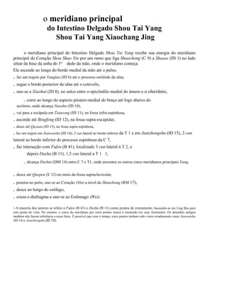o meridiano principal
do Intestino Delgado Shou Tai Yang
Shou Tai Yang Xiaochang Jing
o meridiano principal do Intestino Delgado Shou Tai Yang recebe sua energia do meridiano
principal do Coração Shou Shao Yin por um ramo que liga Shaochong (C 9) a Shaoze (ID 1) no lado
ulnar da base da unha do 5° dedo da mão, onde o meridiano começa.
Ele ascende ao longo do bordo medial da mão até o pulso,

. faz um trajeto por Yanglao (ID 6) até o processo estilóide da ulna,
. segue o bordo posterior da ulna até o cotovelo,
. une-se a Xiaohai (ID 8), no sulco entre o epicôndilo medial do úmero e o olecrânio,
. corre ao longo do aspecto póstero-medial do braço até logo abaixo do
acrômio, onde alcança Naoshu (ID 10),

. vai para a escápula em Tianzong (ID 11), na fossa infra-espinhosa,
. ascende até Bingfeng (ID 12), na fossa supra-escapular,
. desce até Quyuan (ID 13), na fossa supra-espinhosa,
. faz um trajeto em Jianwaishu (ID 14), 3 cun lateral ao bordo inferior da T 1 e em Jianzhongshu (ID 15), 2 cun
lateral ao bordo inferior do processo espinhoso da C 7,

. faz interseção com Fufen (B 41), localizado 3 cun lateral à T 2, e
depois Dazhu (B 11), 1,5 cun lateral a T 1 1,

. alcança Dazhui (DM 14) entre C 7 e T1, onde encontra os outros cinco meridianos principais Yang,
. desce até Quepen (E 12) no meio da fossa supraclavicular,
. penetra no peito, une-se ao Coração (Xin) a nível do Shanzhong (RM 17),

. desce ao longo do esôfago,
. cruza o diafragma e une-se ao Estômago (Wei).
1A

maioria dos autores se refere a Fufen (B 41) e Dazhu (B 11) como pontos de cruzamento. baseando-se em Ling Shu para
este ponto de vista. No entanto, o curso do meridiano por estes pontos nunca é mostrado em suas ilustrações. Os desenhos antigos
também não fazem referência a esses fatos. É possível que com o tempo, estes pontos tenham sido vistos erradamente como Jianwaishu
(ID 14) e Jianzhongshu (ID 15).

 