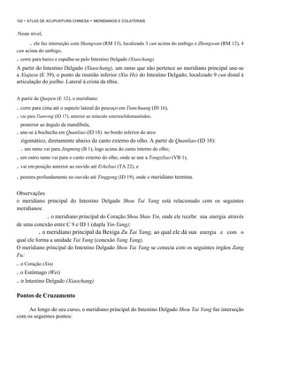 142 - ATLAS DE ACUPUNTURA CHINESA

- MERIDIANOS E COLATERAIS

.Neste nível,

. ele faz interseção com Shangwan (RM 13), localizado 3 cun acima do umbigo e Zhongwan (RM 12), 4
cun acima do umbigo,

. corre para baixo e espalha-se pelo Intestino Delgado (Xiaochang).
A partir do Intestino Delgado (Xiaochang), um ramo que não pertence ao meridiano principal une-se
a Xiajuxu (E 39), o ponto de reunião inferior (Xia He) do Intestino Delgado, localizado 9 cun distal à
articulação do joelho. Lateral à crista da tíbia.
A partir de Quepen (E 12), o meridiano:

. corre para cima até o aspecto lateral do pescoço em Tianchuang (ID 16),
. vai para Tianrong (ID 17), anterior ao músculo esternoclidomastóideo,
posterior ao ângulo da mandíbula,

. une-se à bochecha em Quanliao (ID 18). no bordo inferior do arco
zigomático, diretamente abaixo do canto externo do olho. A partir de Quanliao (ID 18):

. um ramo vai para Jingming (B 1), logo acima do canto interno do olho;
. um outro ramo vai para o canto externo do olho, onde se une a Tongziliao (VB 1),

. vai em posição anterior ao ouvido até Erheliao (TA 22), e
. penetra profundamente no ouvido até Tinggong (ID 19), onde o meridiano termina.
Observações
o meridiano principal do Intestino Delgado Shou Tai Yang está relacionado com os seguintes
meridianos:
. o meridiano principal do Coração Shou Shao Yin, onde ele recebe sua energia através
de uma conexão entre C 9 e ID 1 (dupla Yin-Yang);
. o meridiano principal da Bexiga Zu Tai Yang, ao qual ele dá sua energia e com o
qual ele forma a unidade Tai Yang (conexão Yang Yang).
O meridiano principal do Intestino Delgado Shou Tai Yang se conecta com os seguintes órgãos Zang
Fu:

. o Coração (Xin)
. o Estômago (Wei)
. o Intestino Delgado (Xiaochang)
Pontos de Cruzamento
Ao longo do seu curso, o meridiano principal do Intestino Delgado Shou Tai Yang faz interseção
com os seguintes pontos:

 