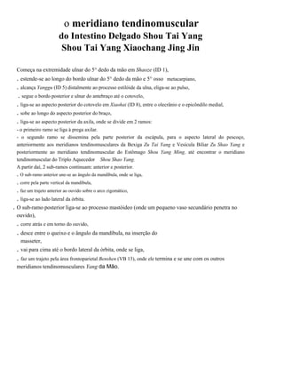 .

o meridiano tendinomuscular

do Intestino Delgado Shou Tai Yang
Shou Tai Yang Xiaochang Jing Jin
Começa na extremidade ulnar do 5° dedo da mão em Shaoze (ID 1),

. estende-se ao longo do bordo ulnar do 5° dedo da mão e 5° osso metacarpiano,
. alcança Yanggu (ID 5) distalmente ao processo estilóide da ulna, eliga-se ao pulso,
. segue o bordo posterior e ulnar do antebraço até o cotovelo,
. liga-se ao aspecto posterior do cotovelo em Xiaohai (ID 8), entre o olecrânio e o epicôndilo medial,
. sobe ao longo do aspecto posterior do braço,
. liga-se ao aspecto posterior da axila, onde se divide em 2 ramos:
- o primeiro ramo se liga à prega axilar.
- o segundo ramo se dissemina pela parte posterior da escápula, para o aspecto lateral do pescoço,
anteriormente aos meridianos tendinomusculares da Bexiga Zu Tai Yang e Vesícula Biliar Zu Shao Yang e
posteriormente ao meridiano tendinomuscular do Estômago Shou Yang Ming, até encontrar o meridiano
tendinomuscular do Triplo Aquecedor Shou Shao Yang.
A partir daí, 2 sub-ramos continuam: anterior e posterior.

. O sub-ramo anterior une-se ao ângulo da mandíbula, onde se liga,
. corre pela parte vertical da mandíbula,
. faz um trajeto anterior ao ouvido sobre o arco zigomático,

. liga-se ao lado lateral da órbita.
. O sub-ramo posterior liga-se ao processo mastóideo (onde um pequeno vaso secundário penetra no
ouvido),

. corre atrás e em torno do ouvido,
. desce entre o queixo e o ângulo da mandíbula, na inserção do
masseter,

. vai para cima até o bordo lateral da órbita, onde se liga,
. faz um trajeto pela área frontoparietal Benshen (VB 13), onde ele termina e se une com os outros
meridianos tendinomusculares Yang da Mão.

 