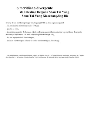 o meridiano divergente
do Intestino Delgado Shou Tai Yang
Shou Tai Yang XiaochangJing Bie
Diverge do seu meridiano principal em Bingfeng (ID 12) na fossa supra-escapular l,

. vai para a axila, em torno de Yuanye (VB 22),
. penetra no peito,
. dissemina-se dentro do Coração (Xin), onde une seu meridiano principal e o meridiano divergente
do Coração Shou Shao Yin para formar a Quarta União (4ª He),

. faz um trajeto através do diafragma,
. desce até o abdome para conectar-se com o Intestino Delgado (Xiaochang).

1 Para alguns autores o meridiano divergente começa em Naoshu (ID 10) e a Quarta União dos meridianos divergentes do Coração
Shou Shao Yin e o do Intestino Delgado Shou Tai Yang é em Jingming (B 1). através de um ramo que vem do Quanliao (ID 18).

 