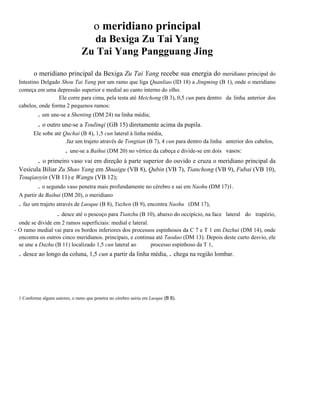 o meridiano principal
da Bexiga Zu Tai Yang
Zu Tai Yang Pangguang Jing
o meridiano principal da Bexiga Zu Tai Yang recebe sua energia do meridiano principal do
Intestino Delgado Shou Tai Yang por um ramo que liga Quanliao (ID 18) a Jingming (B 1), onde o meridiano
começa em uma depressão superior e medial ao canto interno do olho.
Ele corre para cima, pela testa até Meichong (B 3), 0,5 cun para dentro da linha anterior dos
cabelos, onde forma 2 pequenos ramos:

. um une-se a Shenting (DM 24) na linha média;

. o outro une-se a Toulinqi (GB 15) diretamente acima da pupila.
Ele sobe até Quchai (B 4), 1,5 cun lateral à linha média,
.faz um trajeto através de Tongtian (B 7), 4 cun para dentro da linha anterior dos cabelos,

. une-se a Baihui (DM 20) no vértice da cabeça e divide-se em dois

vasos:

. o primeiro vaso vai em direção à parte superior do ouvido e cruza o meridiano principal da
Vesícula Biliar Zu Shao Yang em Shuaigu (VB 8), Qubin (VB 7), Tianchong (VB 9), Fubai (VB 10),
Touqiaoyin (VB 11) e Wangu (VB 12);

. o segundo vaso penetra mais profundamente no cérebro e sai em Naohu (DM 17)1.
A partir de Baihui (DM 20), o meridiano

. faz um trajeto através de Luoque (B 8), Yuzhen (B 9), encontra Naohu

(DM 17),

. desce até o pescoço para Tianzhu (B 10), abaixo do occipício, na face

.

lateral do trapézio,

onde se divide em 2 ramos superficiais: medial e lateral.
- O ramo medial vai para os bordos inferiores dos processos espinhosos da C 7 e T 1 em Dazhui (DM 14), onde
encontra os outros cinco meridianos. principais, e continua até Taodao (DM 13). Depois deste curto desvio, ele
se une a Dazhu (B 11) localizado 1,5 cun lateral ao
processo espinhoso da T 1,

. desce ao longo da coluna, 1,5 cun a partir da linha média, . chega na região lombar.

1 Conforme alguns autores, o ramo que penetra no cérebro sairia em Luoque (B 8).

 