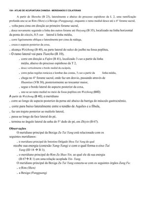 154 - ATLAS DE ACUPUNTURA CHINESA - MERIDlANOS E COLATERAIS

A partir de Shenshu (B 23), lateralmente e abaixo do processo espinhoso da L 2, uma ramificação
profunda une-se ao Rim (Shen) e à Bexiga (Pangguang), enquanto o ramo medial desce até o 4° forame sacral,

. volta para cima em direção ao primeiro forame sacral,
. desce novamente seguindo a linha dos outros forame até Huiyang (B 35), localizado na linha horizontal
da ponta do cóccix, 0.5 cun

lateral à linha média,

. corre ligeiramente oblíqua e lateralmente por cima da nádega,
. cruza o aspecto posterior da coxa,
. alcança Weizhong (B 40), na parte lateral do sulco do joelho na fossa poplítea,
- O ramo lateral vai para Tianzhu (B 10),

. corre em direção a Fufen (B 41), localizado 3 cun a partir da linha
média, abaixo do processo espinhoso da T 2,

. desce verticalmente o bordo medial da escápula,

. corre pelas regiões torácica e lombar das costas, 3 cun a partir da
linha média,
. chega no 4° forame sacral, onde faz um desvio, passando através de
.

Huantiao (VB 30), posteriormente ao trocanter maior,
segue o bordo lateral do aspecto posterior da coxa,

. une-se ao ramo medial no meio da fossa poplítea em Weizhong (B40).
A partir de Weizhong (B 40), o meridiano
. corre ao longo do aspecto posterior da perna até abaixo da barriga do músculo gastrocnêmio,

. corre para baixo lateralmente entre o tendão de Aquiles e a fíbula,
. faz um trajeto posterior ao maléolo lateral,
. passa ao longo da face lateral do pé,
. termina no ângulo lateral da unha do 5° dedo do pé, em Zhiyin (B 67).
Observações
O meridiano principal da Bexiga Zu Tai Yang está relacionado com os
seguintes meridianos:

. o meridiano principal do Intestino Delgado Shou Tai Yang do qual
recebe sua energia (conexão Yang-Yang) e com o qual forma o eixo Tai
Yang (ID 18

B 1);

. o meridiano principal do Rim Zu Shao Yin, ao qual ele dá sua energia
(B 67 R 1) em uma relação acoplada Yin- Yang.
O meridiano principal da Bexiga Zu Tai Yang conecta-se com os seguintes órgãos Zang Fu:

. o Rim (Shen)
. a Bexiga (Pangguang)

 