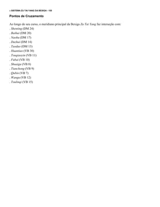 o SISTEMA ZU TAl YANG DA BEXIGA - 155

Pontos de Cruzamento
Ao longo do seu curso, o meridiano principal da Bexiga Zu Tai Yang faz interseção com:
. Shenting (DM 24)
. Baihui (DM 20)
. Naohu (DM 17)
. Dazhui (DM 14)
. Taodao (DM 13)
. Huantiao (VB 30)
. Touqiaoyin (VB 11)
. Fubai (VB 10)
. Shuaigu (VB 8)
. Tianchong (VB 9)
. Qubin (VB 7)
. Wangu (VB 12)
. Toulinqi (VB 15)

 