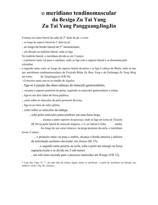 o meridiano tendinomuscular
da Bexiga Zu Tai Yang
Zu Tai Yang PangguangJingJin
Começa no canto lateral da unha do 5° dedo do pé, e corre

. ao longo do aspecto lateral do 5° dedo do pé,
. ao longo do bordo lateral do 5° metatarsiano,
. em direção ao maléolo lateral, onde se liga.
No maléolo lateral, o meridiano divide-se em 3 ramos:
- o primeiro ramo vai para o calcâneo, onde se liga com o aspecto lateral e se dissemina pelo
calcanhar.
- o segundo ramo corre ao longo do aspecto lateral da perna e se liga à cabeça da fíbula, onde se une
aos meridianos tendinomusculares da Vesícula Biliar Zu Shao Yang e do Estômago Zu Yang Ming
em torno
do Yanglingquan (VB 34).
- O terceiro ramo une-se ao tendão de Aquiles,

. liga-se à junção das duas cabeças do músculo gastrocnêmio,
. vai para o aspecto posterior da perna, seguindo os músculos gastrocnêmio e solear,
. liga-se aos dois lados da fossa poplítea,

. corre sobre os músculos da parte posterior da coxa,
. liga-se ao meio do sulco glúteo,

. corre sobre os músculos da nádega,
,

. sobe pelos músculos paravertebrais em uma faixa larga,
. alcança a parte superior do pescoço, onde se liga em torno de Tianzhu

(B 10) na parte lateral do músculo trapézio, 1,3 cun lateral à linha
média.
Ao longo do seu curso torácico, na prega postenor da axila, o meridiano
forma 2 ramos:

. o primeiro ramo vai para o ombro, alcança o bordo anterior e inferior
da articulação acrômio-clavicular, em Jianyu (IG 15),

. o segundo ramo penetra na axila, sobe o peito até emergir na fossa
supraclavicular e se divide em 2 sub-ramos:
. um sub-ramo ascende para o processo mastoideo até Wangu (VB 12),
1 Ling Shu, Capo 13: "". de cada lado da coluna, alguns ramos se ramificam a partir do meridiano em direção. aos
ombros e axila." (fig. 49, variante).

 