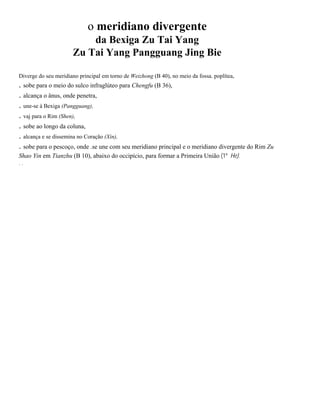 o meridiano divergente
da Bexiga Zu Tai Yang
Zu Tai Yang Pangguang Jing Bie
Diverge do seu meridiano principal em torno de Weizhong (B 40), no meio da fossa. poplítea,

. sobe para o meio do sulco infraglúteo para Chengfu (B 36),
. alcança o ânus, onde penetra,
. une-se à Bexiga (Pangguang),
. vaj para o Rim (Shen),
. sobe ao longo da coluna,
. alcança e se dissemina no Coração (Xin),
. sobe para o pescoço, onde .se une com seu meridiano principal e o meridiano divergente do Rim Zu
Shao Yin em Tianzhu (B 10), abaixo do occipício, para formar a Primeira União (1º He).
..

 