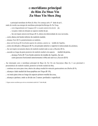 o meridiano principal
do Rim Zu Shao Yin
Zu Shao Yin Shen Jing
o principal meridiano do Rim Zu Shao Yin começa sob o 5º dedo do pé l,
onde ele recebe sua energia do meridiano principal da Bexiga Zu Tai Yang,

. corre diagonalmente até Yongquan (R 1), na parte anterior da sola do
. vai para o lado em direção ao aspecto medial do pé,

pé,

. faz um trajeto através de Rangu (R 2), abaixo da tuberosidade do osso navicular,
. corre abaixo do bordo inferior do maléolo medial,
. alcança Taixi (R 3), posteriormente ao maléolo,
. desce até Dachong (R 4) na borda superior do calcâneo, anterior ao tendão de Aquiles,
. corre em direção a Shuiquan (R 5), em posição anterior e superior à tuberosidade do,calcâneo,

. faz um trajeto novamente abaixo do maléolo medial onde se une a Zhaohaí (R 6),
. ascende ao longo da parte posterior do maléolo medial e do aspecto medial da perna,
. alcança Fuliu (R 7) no bordo anterior do tendão de Aquiles, faz um
curto percurso horizontal anteriormente à tíbia até unir-se a Jiaoxin (R 8)

.

faz interseção com o meridiano principal do Baço Zu Tai Yin em Sanyinjiao (Bço 6), 3 cun proximal à
proeminência do maléolo medial, posterior ao bordo medial da tíbia,

. continua seu curso para cima, abaixo da cabeça medial do músculo gastrocnêmio em Zhubin (R 9),

. alcança o lado medial da fossa poplítea em Yingu (R 10),
. vai mais para cima ao longo do aspecto póstero-medial da coxa,
. alcança o períneo, onde se divide em 2 ramos: profundo e superficial.
1 Alguns autores acreditam que seria na extremidade medial do 5° dedo do pé.

 