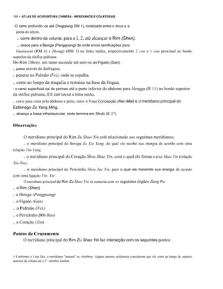 168

- ATLAS DE ACUPUNTURA CHINESA - MERIDIANOS E COLATERAIS

-O

ramo profundo vai até Chagqiang DM 1), localizado entre o ânus e a

ponta do cóccix,

. corre dentro da colunal, para a L 2, até alcançar o Rim (Shen),
. desce para a Bexiga (Pangguang) de onde envia ramificações para
Guanyuan (RM 4) e Zhongji (RM 3) na linha média, respectivamente 2 cun e 1 cun proximal ao bordo
superior da sínfise pubiana.

Do Rim (Shen), um ramo ascende até unir-se ao Fígado (Gan),

. passa através do diafragma,

. penetra no Pulmão (Fei), onde se espalha,

. corre ao longo da traquéia e termina na base da língua.
- o ramo superficial vai do períneo até a parte inferior do abdome para Henggu (R 11) no bordo superior

da sínfise pubiana, 0,5 cun lateral à linha média,

. corre para cima pelo abdome e peito, entre o Vaso Concepção (Ren Mai) e o meridiano principal do
Estômago Zu Yang Ming,

. alcança a fossa infraclavicular, onde termina em Shufu (R 27).
Observações
O meridiano principal do Rim Zu Shao Yin está relacionado aos seguintes meridianos;

.

o meridiano principal da Bexiga Zu Tai Yang, do qual ele recebe sua energia de acordo com uma

relação Yin-Yang,

. o meridiano principal do Coração Shou Shao Yin, com o qual ele forma o eixo Shao Yin (relação
Yin-Yin);

.

o meridiano principal do Pericárdio Shou Jue Yin, para o qual ele transmite sua energia de acordo

com uma ligação Yin- Yin .
O meridiano principal do Rim Zu Shao Yin se conecta com os seguintes órgãos Zang Fu:

. o Rim (Shen)
. a Bexiga (Pangguang)
. o Fígado (Gan)

. o Pulmão (Fei)
. o Pericárdio (Xin Bao)

. o Coração (Xin)
Pontos de Cruzamento
O meridiano principal do Rim Zu Shao Yin faz interseção com os seguintes pontos:

1 Conforme o Ling Shu, o meridiano "amarra" as vértebras. Alguns autores ocidentais consideram que ele corre ao longo do aspecto
anterior da coluna até a 2" vértebra lombar.

 