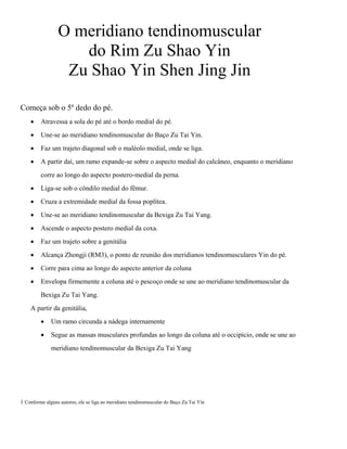 O meridiano tendinomuscular
do Rim Zu Shao Yin
Zu Shao Yin Shen Jing Jin
Começa sob o 5º dedo do pé.
•

Atravessa a sola do pé até o bordo medial do pé.

•

Une-se ao meridiano tendinomuscular do Baço Zu Tai Yin.

•

Faz um trajeto diagonal sob o maléolo medial, onde se liga.

•

A partir daí, um ramo expande-se sobre o aspecto medial do calcâneo, enquanto o meridiano
corre ao longo do aspecto postero-medial da perna.

•

Liga-se sob o côndilo medial do fêmur.

•

Cruza a extremidade medial da fossa poplítea.

•

Une-se ao meridiano tendinomuscular da Bexiga Zu Tai Yang.

•

Ascende o aspecto postero medial da coxa.

•

Faz um trajeto sobre a genitália

•

Alcança Zhongji (RM3), o ponto de reunião dos meridianos tendinomusculares Yin do pé.

•

Corre para cima ao longo do aspecto anterior da coluna

•

Envelopa firmemente a coluna até o pescoço onde se une ao meridiano tendinomuscular da
Bexiga Zu Tai Yang.

A partir da genitália,
•

Um ramo circunda a nádega internamente

•

Segue as massas musculares profundas ao longo da coluna até o occipício, onde se une ao
meridiano tendinomuscular da Bexiga Zu Tai Yang

1 Conforme alguns autores, ele se liga ao meridiano tendinomuscular do Baço Zu Tai Yin

 