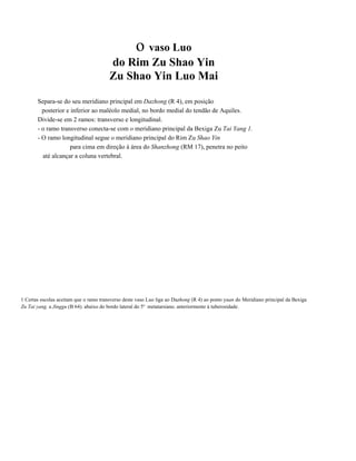 o vaso Luo
do Rim Zu Shao Yin
Zu Shao Yin Luo Mai
Separa-se do seu meridiano principal em Dazhong (R 4), em posição
posterior e inferior ao maléolo medial, no bordo medial do tendão de Aquiles.
Divide-se em 2 ramos: transverso e longitudinal.
- o ramo transverso conecta-se com o meridiano principal da Bexiga Zu Tai Yang 1.
- O ramo longitudinal segue o meridiano principal do Rim Zu Shao Yin
para cima em direção à área do Shanzhong (RM 17), penetra no peito
até alcançar a coluna vertebral.

1 Certas escolas aceitam que o ramo transverso deste vaso Luo liga ao Dazhong (R 4) ao ponto yuan do Meridiano principal da Bexiga
Zu Tai yang. a Jinggu (B 64). abaixo do bordo lateral do 5º metatarsiano. anteriormente à tuberosidade.

 