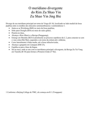 O meridiano divergente
do Rim Zu Shao Yin
Zu Shao Yin Jing Bie
Diverge do seu meridiano principal em torno de Yingu (R 10), localizado no lado medial da fossa
poplítea entre os tendões dos músculos semimembranoso e semitendinoso 1.
• Junta-se ao Weizhong (B40) no meio da fossa poplítea,
• Sobe para Chengfu (B36) no meio do sulco glúteo,
• Penetra no ânus,
• Alcança o Rim (Shen) e a Bexiga (Pangguang),
• Emerge em Shenshu (B23) Lateralmente ao processo espinhoso da L 2, para conectar-se com
o vaso cinta (Daí Mai), seguindo-o em torno da cintura até o abdome,
• Corre lateralmente à linha media, até a fossa infraclavicular,
• Alcança a garganta em Lianquan (RM 23),
• Espalha-se para a base da língua,
• Sai na nuca, onde se une com os meridianos principal e divergente, da Bexiga Zu Tai Yang
em Tianzhu (B 10) para formar a Primeira União (1ª He).

1 Conforme o Beijing College de TMC, ele começa em R 1 (Yongquan)

 