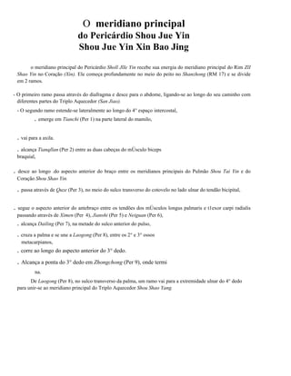 O meridiano principal
do Pericárdio Shou Jue Yin
Shou Jue Yin Xin Bao Jing
o meridiano principal do Pericárdio Sholl JlIe Yin recebe sua energia do meridiano principal do Rim ZlI
Shao Yin no Coração (Xin). Ele começa profundamente no meio do peito no Shanzhong (RM 17) e se divide
em 2 ramos.
- O primeiro ramo passa através do diafragma e desce para o abdome, ligando-se ao longo do seu caminho com
diferentes partes do Triplo Aquecedor (San Jiao).
- O segundo ramo estende-se lateralmente ao longo do 4° espaço intercostal,

. emerge em Tianchi (Per 1) na parte lateral do mamilo,
. vai para a axila.
. alcança Tianqllan (Per 2) entre as duas cabeças do mÚsculo biceps
braquial,

.

desce ao longo .do aspecto anterior do braço entre os meridianos principais do Pulmão Shou Tai Yin e do
Coração Shou Shao Yin.

. passa através de Quze (Per 3), no meio do sulco transverso do cotovelo no lado ulnar do tendão bicipital,
.

segue o aspecto anterior do antebraço entre os tendões dos mÚsculos longus palmaris e t1exor carpi radialis
passando através de Ximen (Per 4), Jianshi (Per 5) e Neiguan (Per 6),

. alcança Dailing (Per 7), na metade do sulco anterior do pulso,
. cruza a palma e se une a Laogong (Per 8), entre os 2° e 3° ossos
metacarpianos,

. corre ao longo do aspecto anterior do 3° dedo.

. Alcança a ponta do 3° dedo em Zhongchong (Per 9), onde termi
na.
De Laogong (Per 8), no sulco transverso da palma, um ramo vai para a extremidade ulnar do 4° dedo
para unir-se ao meridiano principal do Triplo Aquecedor Shou Shao Yang.

 