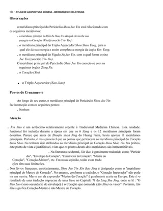 180

- ATLAS DE ACUPUNTURA CHINESA - MERIDIANOS E COLATERAIS

Observações
o meridiano principal do Pericárdio Shou Jue Yin está relacionado com
os seguintes meridianos:

. o meridiano principal do Rim Zu Shao Yin do qual ele recebe sua
energia no Coração (Xin) [conexão Yin- Yin];

. o meridiano principal do Triplo Aquecedor Shou Shao Yang, para o
qual ele dá sua energia e assim completa a energia da dupla Yin- Yang,

. o meridiano principal do Fígado Zu Jue Yin, com o qual forma o eixo
Jue Yin (conexão Yin-Yin).
O meridiano principal do Pericárdio Shou Jue Yin conecta-se com os
seguintes órgãos Zang Fu:

. o Coração (Xin)

.

o Triplo Aquecedor (San Jiao)

Pontos de Cruzamento
Ao longo do seu curso, o meridiano principal do Pericárdio Shou Jue Yin
faz interseção com os seguintes pontos:

. Nenhum
Atenção

.

Xin Bao é um acréscimo relativamente recente à Tradicional Medicina Chinesa. Esta. unidade.
funcional foi incluída durante a época em que os 6 Zang e os 12 meridianos principais foram
descritos. Parece que antes de Zhenjiu Jiayi Jing do Huang Fumi, havia apenas 11 meridianos
principais. Portanto, é mais provável que os pontos que pertencem ao meridiano principal do Coração
Shou Shao Yin tenham sido atribuídos ao meridiano principal do Coração Shou Shao Yin. Na prática,
este ponto de vista é justificável, visto que os pontos destes dois meridianos são intercambiáveis.

. Na literatura ocidental, Xin Bao é geralmente traduzido como "Pericár
.

.

dio", "Envelope do Coração", "Constrictor do Coração", "Mestre do

Coração", "Coração-Mestre", etc. Em nossa opinião, todas estas tradu
ções têm suas limitações.
Nos livros franceses, particularmente, Shou Jue Yin Xin Bao Jing é designado como o "meridiano
principal do Mestre do Coração". No entanto, conforme a tradição, o "Coração Imperador" não pode
ter um mestre. Mas o uso da expressão "Mestre do Coração" é geralmente aceita na Europa. Este é -o
resultado de uma tradução imprecisa de uma frase no Capítulo 71 do Ling Shu Jing, onde se lê : "O
Bao Luo (vaso secundário do envelope) é o Coração que comanda (Xin Zhu) os vasos". Portanto, Xin
Zhu significa Coração-Mestre e não Mestre do Coração.

 