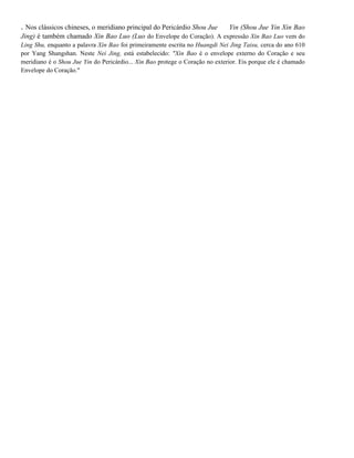 . Nos clássicos chineses, o meridiano principal do Pericárdio Shou Jue

Yin (Shou Jue Yin Xin Bao

Jing) é também chamado Xin Bao Luo (Luo do Envelope do Coração). A expressão Xin Bao Luo vem do
Ling Shu, enquanto a palavra Xin Bao foi primeiramente escrita no Huangdi Nei Jing Taisu, cerca do ano 610
por Yang Shangshan. Neste Nei Jing, está estabelecido: "Xin Bao é o envelope externo do Coração e seu
meridiano é o Shou Jue Yin do Pericárdio... Xin Bao protege o Coração no exterior. Eis porque ele é chamado
Envelope do Coração."

 