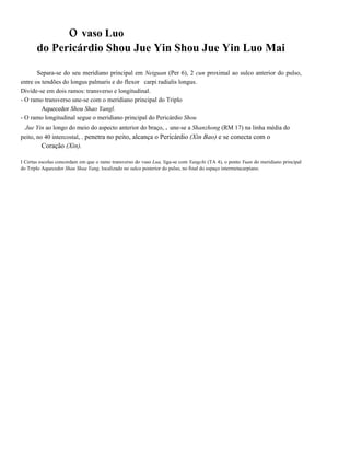 o vaso Luo
do Pericárdio Shou Jue Yin Shou Jue Yin Luo Mai
Separa-se do seu meridiano principal em Neiguan (Per 6), 2 cun proximal ao sulco anterior do pulso,
entre os tendões do longus palmaris e do flexor carpi radialis longus.
Divide-se em dois ramos: transverso e longitudinal.
- O ramo transverso une-se com o meridiano principal do Triplo
Aquecedor Shou Shao Yangl.
- O ramo longitudinal segue o meridiano principal do Pericárdio Shou
Jue Yin ao longo do meio do aspecto anterior do braço, . une-se a Shanzhong (RM 17) na linha média do
peito, no 40 intercostal, . penetra no peito, alcança o Pericárdio (Xin Bao) e se conecta com o

Coração (Xin).
I Certas escolas concordam em que o ramo transverso do vaso Lua, liga-se com Yangchi (TA 4), o ponto Yuan do meridiano principal
do Triplo Aquecedor Shau Shaa Yang, localizado no sulco posterior do pulso, no final do espaço intermetacarpiano.

 