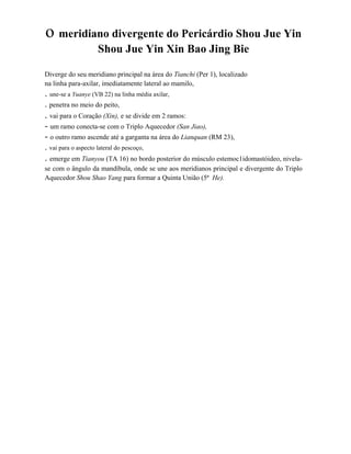 o meridiano divergente do Pericárdio Shou Jue Yin
Shou Jue Yin Xin Bao Jing Bie
Diverge do seu meridiano principal na área do Tianchi (Per 1), localizado
na linha para-axilar, imediatamente lateral ao mamilo,

. une-se a Yuanye (VB 22) na linha média axilar,
. penetra no meio do peito,

. vai para o Coração (Xin), e se divide em 2 ramos:
- um ramo conecta-se com o Triplo Aquecedor (San Jiao),
- o outro ramo ascende até a garganta na área do Lianquan (RM 23),
. vai para o aspecto lateral do pescoço,

. emerge em Tianyou (TA 16) no bordo posterior do músculo estemoc1idomastóideo, nivelase com o ângulo da mandíbula, onde se une aos meridianos principal e divergente do Triplo
Aquecedor Shou Shao Yang para formar a Quinta União (5ª He).

 