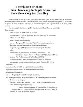 o meridiano principal
Shou Shao Yang do Triplo Aquecedor
Shou Shao Yang San Jiao Jing
o meridiano principal do Triplo Aquecedor Shou Shao Yang recebe sua energia do meridiano
principal do Pericárdio Shou Jue Yin através de um ramo que vai desde o Laogong (Per 8), localizado
na palma da mão, no bordo radial do 3° osso metacarpiano, até a ponta ulnar do 4° dedo, onde
termina.

Ele começa em Guangchong (TA 1), na extremidade ulnar da 4a unha do
dedo da mão,

. corre ao longo do bordo ulnar do 4° dedo,

. alcança Yemen (TA 2) na depressão proximal à margem da membrana
entre o 4° e o 5° dedos,

. segue o aspecto posterior da mão,

. une-se a Zhongzhu (TA 3) entre o 4° e o 5° ossos metacarpianos, na
depressão proximal à articulação metacarpo- falangeana,

. chega a Y angchi (TA 4) no sulco transverso da parte dorsal do
pulso,

. corre ao longo da parte posterior do antebraço entre o rádio e a ulna,
fazendo um . trajeto através de W aiguan (TA 5), Zhigou (TA 6),
Huizong (TA 7), Sanyangluo (TA 8) e Sidou (TA 9),

. alcança Tianjing (TA 10), 1 cun proximal à ponta do olecrânio,
. ascende pelo aspecto posterior do braço, desde Tianjing (TA 10) _té
Naohui TA 13),

. alcança Jianliao (TA 14) no aspecto posterior do ombro,
. segue medialmente abaixo do bordo posterior do acrômio,
. segue o trapézio superior,
. une-se a Bingfeng (ID 12) na fossa supra-escapular,

. faz um trajeto através de Jianzhongshu (TA 15) na extremidade medial
da fossa supra-escapular,

. encontra Dazhui (DM 14) entre C 7e T 1, onde ele encontra os outros
cinco meridianos principais Yang,
.

. cruza o meridiano principal da Vesícula Biliar Zu Shao Yang em

Jianjing (VB 21), a meio caminho entre Dazhui (DM 14) e a ponta do
acrômio, na crista do músculo trapézio,

 