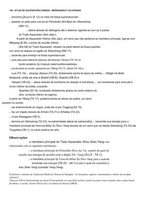 192 - ATLAS DE ACUPUNTURA CHINESA - MERIDIANOS E COLATERAIS

. encontra Quepen (E 12) no meio da fossa supraclavicular,
. pepetra no peito para unir-se ao Pericárdio (Xin Bao) em Shanzhong
(RM 17),

. desce através do diafragma até o abdome, ligando-se com as 3 partes
do Triplo Aquecedor (San Jiao) I,
A partir do Aquecedor Inferior (Xia Jiao), um ramo que não pertence ao meridiano principal, liga-se com
Weiyang (B 39), o ponto de reunião inferior
(Xia He) do Triplo Aquecedor, situado na parte lateral da fossa poplítea.
Um ramo se separa na região de Shanzhong (RM 17),

. ascende para emergir na fossa supraclavicular,
. sobe pela parte lateral do pescoço até alcançar Tianyou (TA 16) no
bordo posterior do músculo esternoclidomastóideo,

. circula atrás do ouvido, passando por Yifeng (TA 17), Qimai (TA 18) e
Luxi (TA 19), . alcança Jiaosun (TA 20), diretamente acima do ápice da orelha,

. chega na área

temporal, onde se une a Xuanli (VB 6), Xuanlu (VB 5) e
Hanyan (VB 4)2, . desce através da bochecha em direção à mandíbula, . vai novamente para cima até o

bordo inferior da órbita, cruzando
Quanliao (ID 18), localizado diretamente abaixo do canto externo do
olho, no bordo inferior do zigoma.
A partir de Yifeng (TA 17), posteriormente ao lóbulo da orelha, um ramo
penetra no ouvido,

. sai anteriormente ao tragus, onde ele cruza Tinggong (ID 19),
. faz um trajeto através de Ermen (TA 21) e Erheliao (TA 22),
. cruza Shangguan (VB 3),
. termina em Sizhukong (TA 23), na extremidade lateral da sobrancelha, . transmite sua energia para o
meridiano principal da Vesícula Biliar Zu Shao Yang através de um ramo que vai desde Sizhukong (TA 23) até
Tongziliao (VB 1), no canto externo do olho.

Observações
o meridiano principal do Triplo Aquecedor Shou Shao Yang está
relacionado com os seguintes meridianos:

. o meridiano principal do Pericárdio Shou Jue Yin, a partir do qual ele
recebe sua energia de acordo com a dupla Yin- Yang (Per 8 --+ TA 1);

. o meridiano principal da Vesícula Biliar Zu Shao Yang, para o qual ele
transmite sua energia (TA 23

--+

VB 1) e com o qual ele constitui o

eixo Shao Yang (conexão Yang-Yang).
IConforme o Instituto de Tradicional Medicina Chinesa de Shanghai: "As três partes, superior. intermediária e inferior da cavidade
celômica",
2Hanyan (VB 4) está localizado na sutura fi"onto-parietal. em uma linha vertical a partir do ponto a meio caminho entre a parte lateral
da órbita e o ouvido. Xuanli (VB 6) está 2 cun abaixo de Hanyan (VB 4).

 