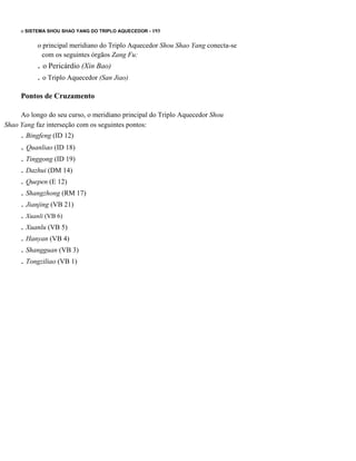 o SISTEMA SHOU SHAO YANG DO TRIPLO AQUECEDOR - 193

o principal meridiano do Triplo Aquecedor Shou Shao Yang conecta-se
com os seguintes órgãos Zang Fu:

. o Pericárdio (Xin Bao)
. o Triplo Aquecedor (San Jiao)
Pontos de Cruzamento
Ao longo do seu curso, o meridiano principal do Triplo Aquecedor Shou
Shao Yang faz interseção com os seguintes pontos:

. Bingfeng (ID 12)

. Quanliao (ID 18)
. Tinggong (ID 19)
. Dazhui (DM 14)
. Quepen (E 12)
. Shangzhong (RM 17)
. Jianjing (VB 21)
. Xuanli (VB 6)
. Xuanlu (VB 5)
. Hanyan (VB 4)
. Shangguan (VB 3)
. Tongziliao (VB 1)

 