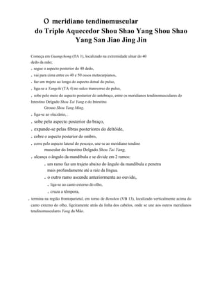 o meridiano tendinomuscular
do Triplo Aquecedor Shou Shao Yang Shou Shao
Yang San Jiao Jing Jin
Começa em Guangchong (TA 1), localizado na extremidade ulnar do 40
dedo da mão;

. segue o aspecto posterior do 40 dedo,
. vai para cima entre os 40 e 50 ossos metacarpianos,
. faz um trajeto ao longo do aspecto dotsal do pulso,
. liga-se a Yangchi (TA 4) no sulco transverso do pulso,

. sobe pelo meio do aspecto posterior do antebraço, entre os meridianos tendinomusculares do
Intestino Delgado Shou Tai Yang e do Intestino
Grosso Shou Yang Ming,

. liga-se ao olecrânio, .

. sobe pelo aspecto posterior do braço,
. expande-se pelas fibras posteriores do deltóide,
. cobre o aspecto posterior do ombro,
. corre pelo aspecto lateral do pescoço, une-se ao meridiano tendino
muscular do Intestino Delgado Shou Tai Yang,

. alcança o ângulo da mandíbula e se divide em 2 ramos:
. um ramo faz um trajeto abaixo do ângulo da mandíbula e penetra
mais profundamente até a raiz da língua.

. o outro ramo ascende anteriormente ao ouvido,
. liga-se ao canto externo do olho,
. cruza a têmpora,
. termina na região frontoparietal, em torno de Benshen (VB 13), localizado verticalmente acima do
canto externo do olho, ligeiramente atrás da linha dos cabelos, onde se une aos outros meridianos
tendinomusculares Yang da Mão.

 