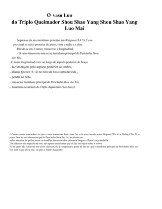 o vaso Luo
do Triplo Queimador Shou Shao Yang Shou Shao Yang
Luo Mai
Separa-se do seu meridiano principal em Waiguan (TA 5), 2 cun
proximal ao sulco posterior do pulso, entre o rádio e a ulna.
Divide-se em 2 ramos: transverso e longitudinal.
- O ramo transverso une-se ao meridiano principal do Pericárdio Shou
Jue Yinl.
- O ramo longitudinal corre ao longo do aspecto posterior do braço,

. faz um trajeto pelo aspecto posterior do ombro,
. alcança Quepen (E 12) no meio da fossa supraclavicula_,

. penetra no peito,
. une-se ao meridiano principal do Pericárdio Shou Jue Yin,
. dissemina-se através do Triplo Aquecedor (San Jiao)3.

1 Certas escolas concordam em que o ramo transverso deste vaso Lua cria uma conexão entre Neiguan CPer 6) e Daling CPer 7), o
ponto Yuan do meridianoprincipal do Pericárdio Shou Jue Yin, localizado no
. sulco

anterior do pulso, entre os tendões dos músculos palmaris longus e flexor carpi radialis.

2 0s clássicos não especificam isto, eles apenas mencionam que ele faz um trajeto sobre o ombro.
3 Este curso não é descrito nos textos clássicos, ele é extrapolado a partir do fato de. que o meridiano . principal do Pericárdio Shou Jue
Yin. com o qual ele se une, vai para o Triplo Aquecedor.

 