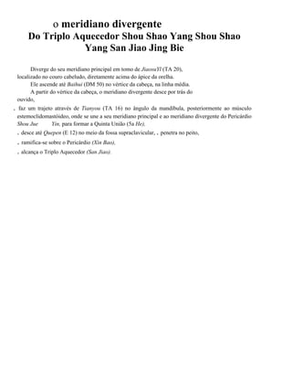 o meridiano divergente
Do Triplo Aquecedor Shou Shao Yang Shou Shao
Yang San Jiao Jing Bie
Diverge do seu meridiano principal em tomo de JiaosuYl (TA 20),
localizado no couro cabeludo, diretamente acima do ápice da orelha.
Ele ascende até Baihui (DM 50) no vértice da cabeça, na linha média.
A partir do vértice da cabeça, o meridiano divergente desce por trás do
ouvido,

.

faz um trajeto através de Tianyou (TA 16) no ângulo da mandíbula, posteriormente ao músculo
estemoclidomastóideo, onde se une a seu meridiano principal e ao meridiano divergente do Pericárdio
Shou Jue
Yin, para formar a Quinta União (5a He),

. desce até Quepen (E 12) no meio da fossa supraclavicular, . penetra no peito,

. ramifica-se sobre o Pericárdio (Xin Bao),
. alcança o Triplo Aquecedor (San Jiao).

 