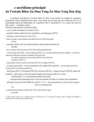 o meridiano principal
da Vesícula Biliar Zu Shao Yang Zu Shao Yang Dan Jing
o meridiano principal da Vesícula Biliar Zu Shao Yang recebe sua energia do meridiano
principal do Triplo Aquecedor Shou Shao Yang através de um ramo que une Sizhukong (TA 23), à
extremidade lateral da sobrancelha, até Tongziliao (VB 1), localizado 0,5 cun a partir do canto do
olho, onde o meridiano começa.
Ele desce anteriormente ao lobo da orelha,

. cruza o entalhe intertrágico em Tinghui (VB 2),

. ascende o bordo superior do arco zigomático, em Shangguan (VB 3),
. sobe para o canto da testa até Touwei (E 8),
. desce ao longo a área temporal, indo desde Hanyan (VB 4) até Qubin
(VB 7),

. encontra Erheliao (TA 22) anteriormente ao bordo superior da base do
ouvido,

. faz um trajeto através de Jiaosun (TA 20), localizado diretamente
acima do ápice da orelha, . sobe até Shuaigu (VB 8), 1,5 cun para dentro da linha dos cabelos, . circula em
torno do ouvido para o processo mastóide em Wangu (VB
12), depois de passar por Tianchong (VB 9), Fubai (VB 10) e
Touqiaoyin (VB 11),

. retoma para cima até a testa em Benshen (VB 13), e Yangbai (VB 14),
na região supra-orbital, . curva-se para baixo até a região retro-auricular, . faz um trajeto através de
Toulinqi (VB 15), Muchuang (VB 16),

Zhengying (VB 17), Chengling (VB 18) e Naokong (VB 19), . alcança Fengchi (VB 20), abaixo do
occipício, . desce para a crista do músculo trapézio até Jianjing (VB 21)1, a meio
caminho entre T 1 e a articulação acrômio-clavicular,
. volta para fazer interseção com o Vaso Governador (Du Mai) e os outros cinco meridianos
principais Yang em Dazhui (DM 14), entre C 7 e T 1, . desce lateralmente até a fossa supra-escapular,
onde cruza Bingfeng (ID
12),

. continua anteriormente até Quepen (E 12) no meio da fossa supra
clavicular.
1 Alguns autores dizem que o meridiano desce até Tianrong (10 17) na lateral do pescoço, atrás do ângulo da mandíbula e
anteriormente ao músculo esternoclidomastóideo.

 